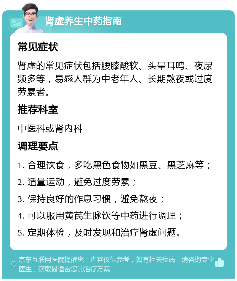 肾虚养生中药指南 常见症状 肾虚的常见症状包括腰膝酸软、头晕耳鸣、夜尿频多等，易感人群为中老年人、长期熬夜或过度劳累者。 推荐科室 中医科或肾内科 调理要点 1. 合理饮食，多吃黑色食物如黑豆、黑芝麻等； 2. 适量运动，避免过度劳累； 3. 保持良好的作息习惯，避免熬夜； 4. 可以服用黄芪生脉饮等中药进行调理； 5. 定期体检，及时发现和治疗肾虚问题。