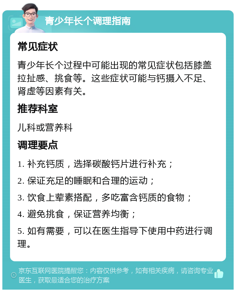 青少年长个调理指南 常见症状 青少年长个过程中可能出现的常见症状包括膝盖拉扯感、挑食等。这些症状可能与钙摄入不足、肾虚等因素有关。 推荐科室 儿科或营养科 调理要点 1. 补充钙质，选择碳酸钙片进行补充； 2. 保证充足的睡眠和合理的运动； 3. 饮食上荤素搭配，多吃富含钙质的食物； 4. 避免挑食，保证营养均衡； 5. 如有需要，可以在医生指导下使用中药进行调理。