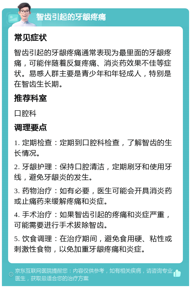 智齿引起的牙龈疼痛 常见症状 智齿引起的牙龈疼痛通常表现为最里面的牙龈疼痛，可能伴随着反复疼痛、消炎药效果不佳等症状。易感人群主要是青少年和年轻成人，特别是在智齿生长期。 推荐科室 口腔科 调理要点 1. 定期检查：定期到口腔科检查，了解智齿的生长情况。 2. 牙龈护理：保持口腔清洁，定期刷牙和使用牙线，避免牙龈炎的发生。 3. 药物治疗：如有必要，医生可能会开具消炎药或止痛药来缓解疼痛和炎症。 4. 手术治疗：如果智齿引起的疼痛和炎症严重，可能需要进行手术拔除智齿。 5. 饮食调理：在治疗期间，避免食用硬、粘性或刺激性食物，以免加重牙龈疼痛和炎症。