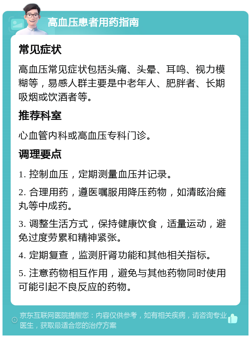 高血压患者用药指南 常见症状 高血压常见症状包括头痛、头晕、耳鸣、视力模糊等，易感人群主要是中老年人、肥胖者、长期吸烟或饮酒者等。 推荐科室 心血管内科或高血压专科门诊。 调理要点 1. 控制血压，定期测量血压并记录。 2. 合理用药，遵医嘱服用降压药物，如清眩治瘫丸等中成药。 3. 调整生活方式，保持健康饮食，适量运动，避免过度劳累和精神紧张。 4. 定期复查，监测肝肾功能和其他相关指标。 5. 注意药物相互作用，避免与其他药物同时使用可能引起不良反应的药物。