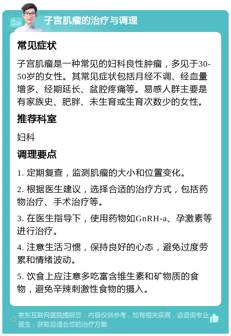 子宫肌瘤的治疗与调理 常见症状 子宫肌瘤是一种常见的妇科良性肿瘤，多见于30-50岁的女性。其常见症状包括月经不调、经血量增多、经期延长、盆腔疼痛等。易感人群主要是有家族史、肥胖、未生育或生育次数少的女性。 推荐科室 妇科 调理要点 1. 定期复查，监测肌瘤的大小和位置变化。 2. 根据医生建议，选择合适的治疗方式，包括药物治疗、手术治疗等。 3. 在医生指导下，使用药物如GnRH-a、孕激素等进行治疗。 4. 注意生活习惯，保持良好的心态，避免过度劳累和情绪波动。 5. 饮食上应注意多吃富含维生素和矿物质的食物，避免辛辣刺激性食物的摄入。