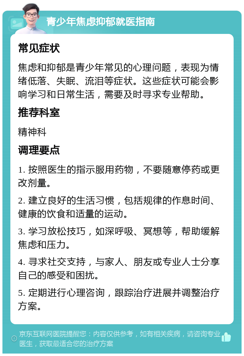 青少年焦虑抑郁就医指南 常见症状 焦虑和抑郁是青少年常见的心理问题，表现为情绪低落、失眠、流泪等症状。这些症状可能会影响学习和日常生活，需要及时寻求专业帮助。 推荐科室 精神科 调理要点 1. 按照医生的指示服用药物，不要随意停药或更改剂量。 2. 建立良好的生活习惯，包括规律的作息时间、健康的饮食和适量的运动。 3. 学习放松技巧，如深呼吸、冥想等，帮助缓解焦虑和压力。 4. 寻求社交支持，与家人、朋友或专业人士分享自己的感受和困扰。 5. 定期进行心理咨询，跟踪治疗进展并调整治疗方案。