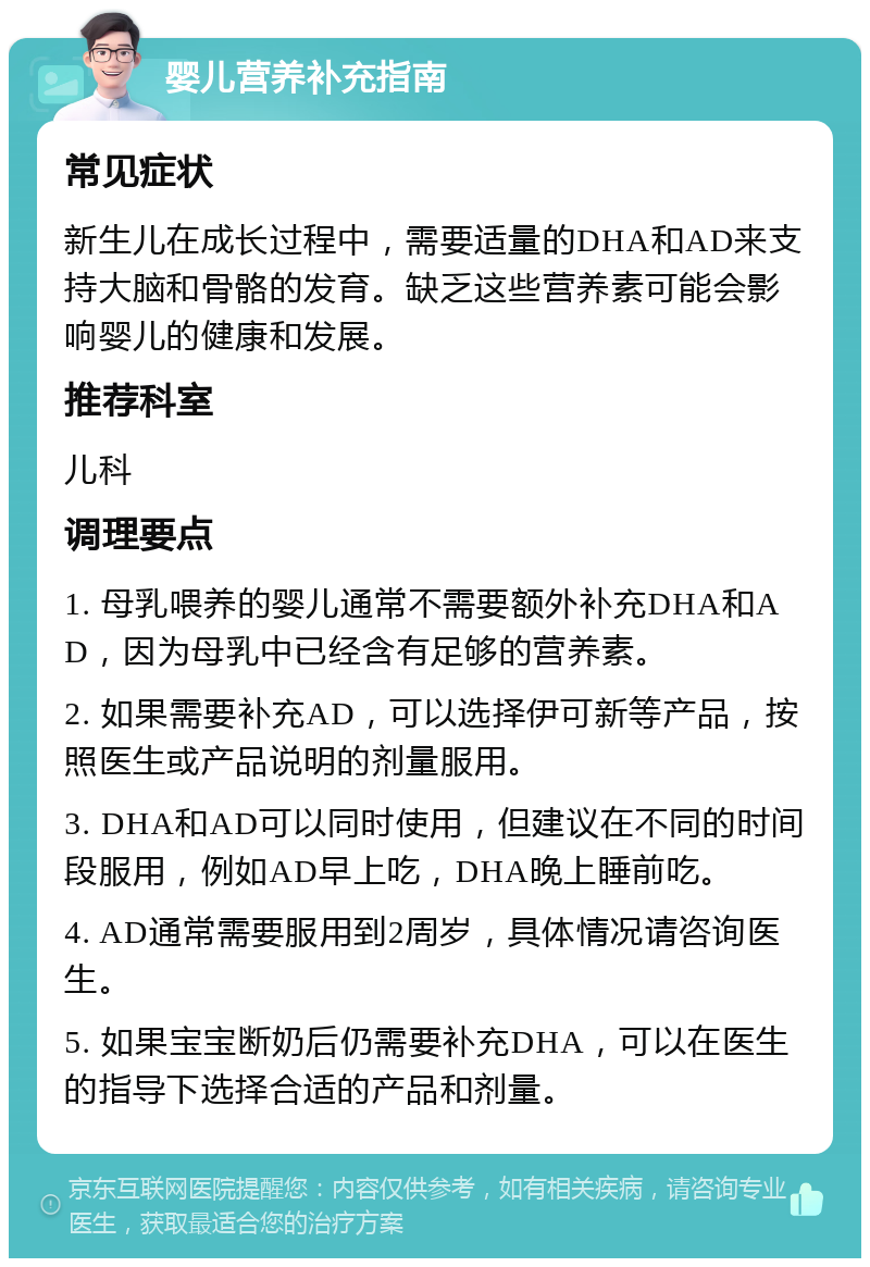 婴儿营养补充指南 常见症状 新生儿在成长过程中，需要适量的DHA和AD来支持大脑和骨骼的发育。缺乏这些营养素可能会影响婴儿的健康和发展。 推荐科室 儿科 调理要点 1. 母乳喂养的婴儿通常不需要额外补充DHA和AD，因为母乳中已经含有足够的营养素。 2. 如果需要补充AD，可以选择伊可新等产品，按照医生或产品说明的剂量服用。 3. DHA和AD可以同时使用，但建议在不同的时间段服用，例如AD早上吃，DHA晚上睡前吃。 4. AD通常需要服用到2周岁，具体情况请咨询医生。 5. 如果宝宝断奶后仍需要补充DHA，可以在医生的指导下选择合适的产品和剂量。