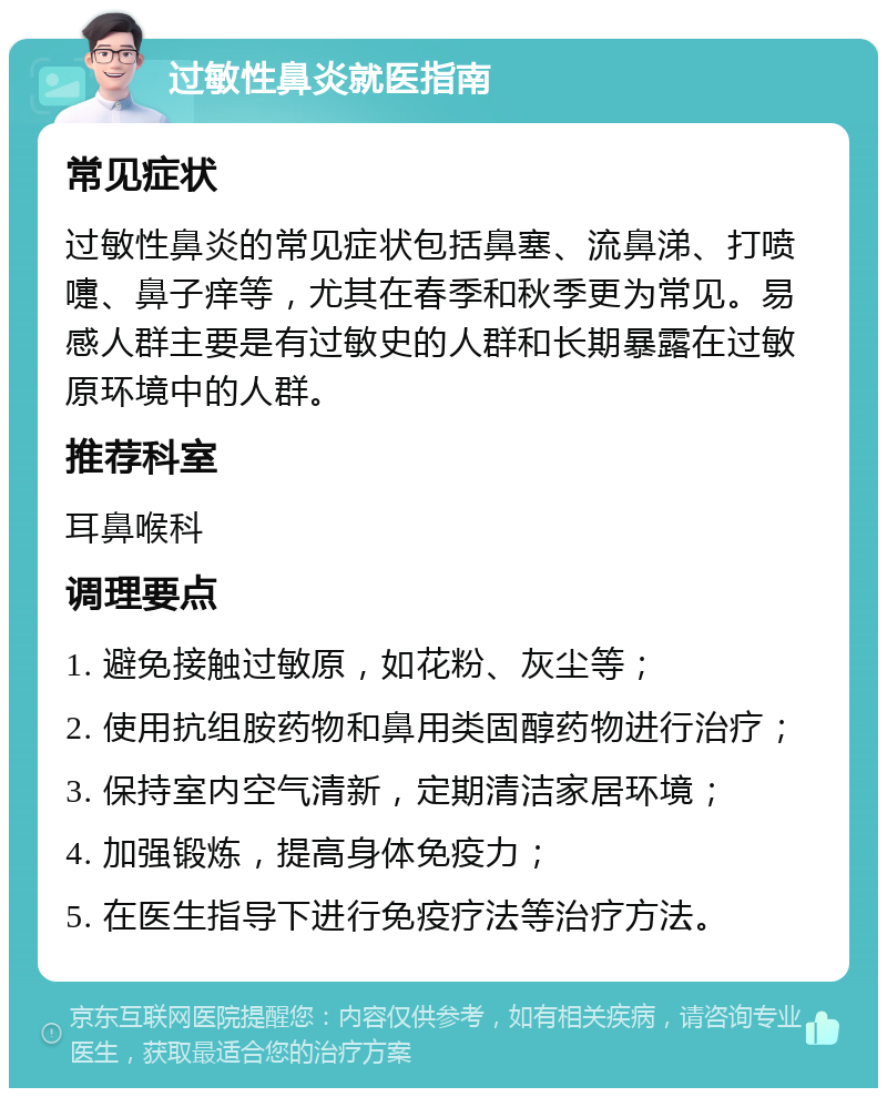 过敏性鼻炎就医指南 常见症状 过敏性鼻炎的常见症状包括鼻塞、流鼻涕、打喷嚏、鼻子痒等，尤其在春季和秋季更为常见。易感人群主要是有过敏史的人群和长期暴露在过敏原环境中的人群。 推荐科室 耳鼻喉科 调理要点 1. 避免接触过敏原，如花粉、灰尘等； 2. 使用抗组胺药物和鼻用类固醇药物进行治疗； 3. 保持室内空气清新，定期清洁家居环境； 4. 加强锻炼，提高身体免疫力； 5. 在医生指导下进行免疫疗法等治疗方法。