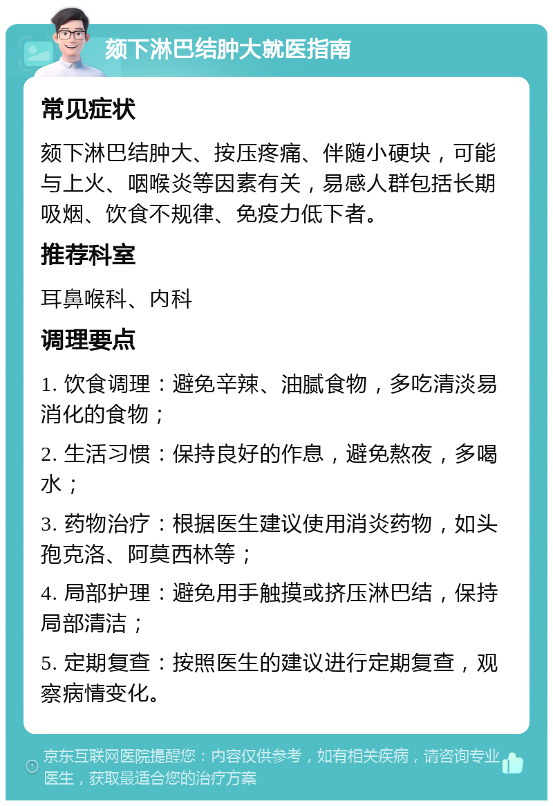 颏下淋巴结肿大就医指南 常见症状 颏下淋巴结肿大、按压疼痛、伴随小硬块，可能与上火、咽喉炎等因素有关，易感人群包括长期吸烟、饮食不规律、免疫力低下者。 推荐科室 耳鼻喉科、内科 调理要点 1. 饮食调理：避免辛辣、油腻食物，多吃清淡易消化的食物； 2. 生活习惯：保持良好的作息，避免熬夜，多喝水； 3. 药物治疗：根据医生建议使用消炎药物，如头孢克洛、阿莫西林等； 4. 局部护理：避免用手触摸或挤压淋巴结，保持局部清洁； 5. 定期复查：按照医生的建议进行定期复查，观察病情变化。