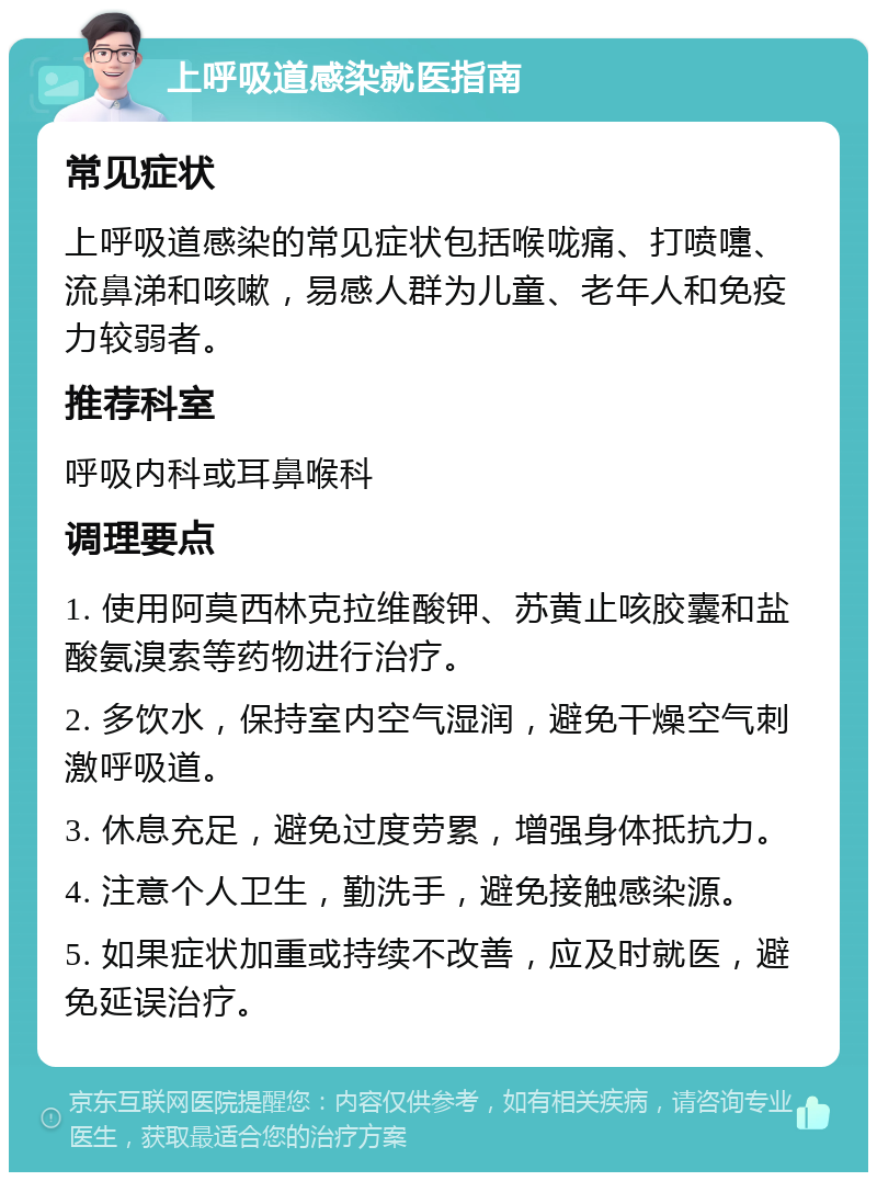 上呼吸道感染就医指南 常见症状 上呼吸道感染的常见症状包括喉咙痛、打喷嚏、流鼻涕和咳嗽，易感人群为儿童、老年人和免疫力较弱者。 推荐科室 呼吸内科或耳鼻喉科 调理要点 1. 使用阿莫西林克拉维酸钾、苏黄止咳胶囊和盐酸氨溴索等药物进行治疗。 2. 多饮水，保持室内空气湿润，避免干燥空气刺激呼吸道。 3. 休息充足，避免过度劳累，增强身体抵抗力。 4. 注意个人卫生，勤洗手，避免接触感染源。 5. 如果症状加重或持续不改善，应及时就医，避免延误治疗。