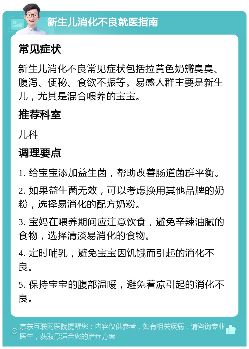 新生儿消化不良就医指南 常见症状 新生儿消化不良常见症状包括拉黄色奶瓣臭臭、腹泻、便秘、食欲不振等。易感人群主要是新生儿，尤其是混合喂养的宝宝。 推荐科室 儿科 调理要点 1. 给宝宝添加益生菌，帮助改善肠道菌群平衡。 2. 如果益生菌无效，可以考虑换用其他品牌的奶粉，选择易消化的配方奶粉。 3. 宝妈在喂养期间应注意饮食，避免辛辣油腻的食物，选择清淡易消化的食物。 4. 定时哺乳，避免宝宝因饥饿而引起的消化不良。 5. 保持宝宝的腹部温暖，避免着凉引起的消化不良。