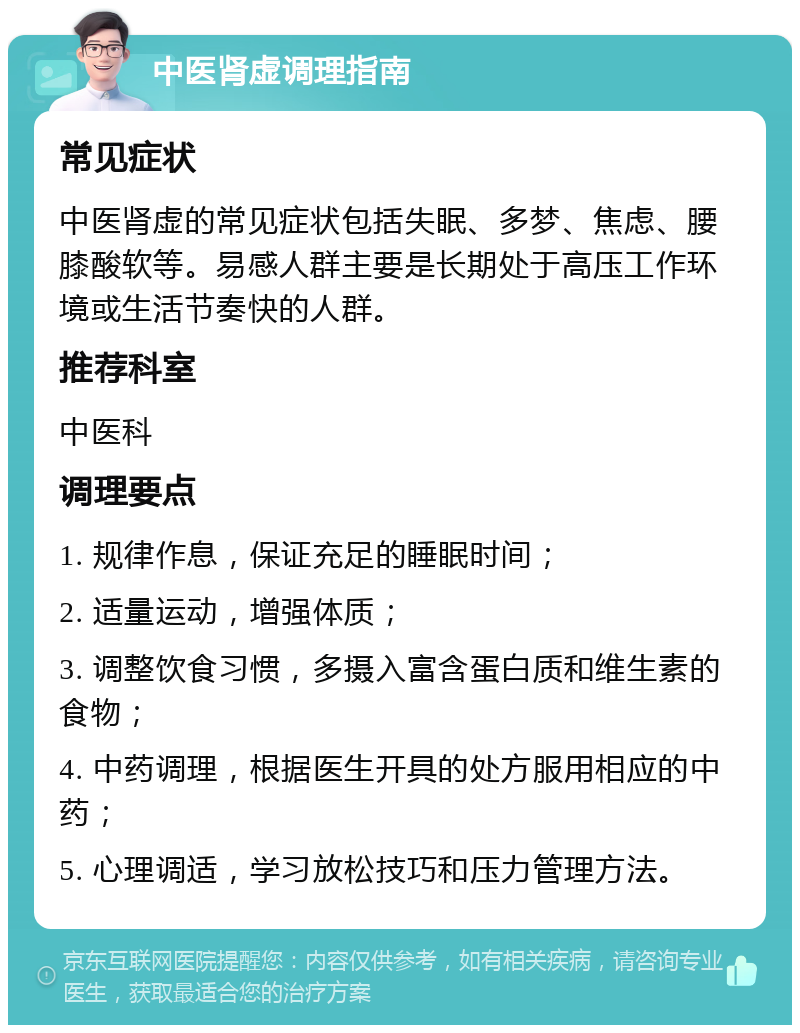 中医肾虚调理指南 常见症状 中医肾虚的常见症状包括失眠、多梦、焦虑、腰膝酸软等。易感人群主要是长期处于高压工作环境或生活节奏快的人群。 推荐科室 中医科 调理要点 1. 规律作息，保证充足的睡眠时间； 2. 适量运动，增强体质； 3. 调整饮食习惯，多摄入富含蛋白质和维生素的食物； 4. 中药调理，根据医生开具的处方服用相应的中药； 5. 心理调适，学习放松技巧和压力管理方法。