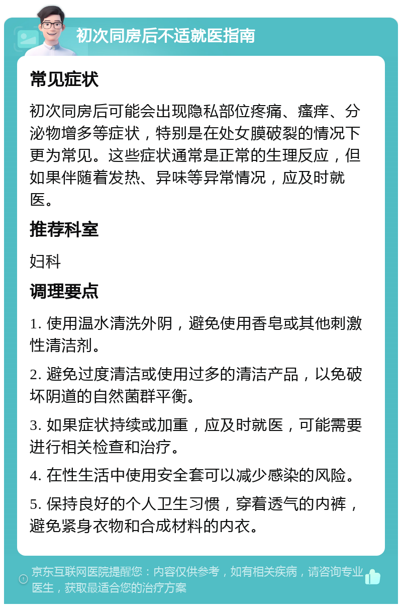 初次同房后不适就医指南 常见症状 初次同房后可能会出现隐私部位疼痛、瘙痒、分泌物增多等症状，特别是在处女膜破裂的情况下更为常见。这些症状通常是正常的生理反应，但如果伴随着发热、异味等异常情况，应及时就医。 推荐科室 妇科 调理要点 1. 使用温水清洗外阴，避免使用香皂或其他刺激性清洁剂。 2. 避免过度清洁或使用过多的清洁产品，以免破坏阴道的自然菌群平衡。 3. 如果症状持续或加重，应及时就医，可能需要进行相关检查和治疗。 4. 在性生活中使用安全套可以减少感染的风险。 5. 保持良好的个人卫生习惯，穿着透气的内裤，避免紧身衣物和合成材料的内衣。