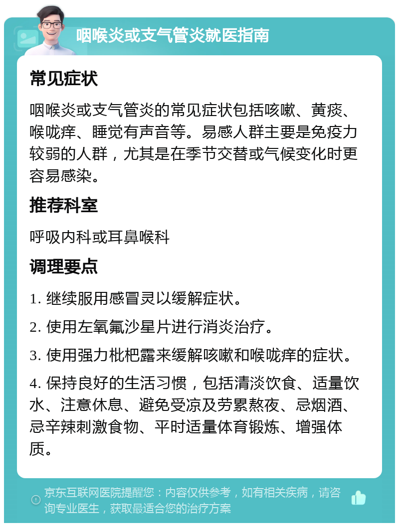 咽喉炎或支气管炎就医指南 常见症状 咽喉炎或支气管炎的常见症状包括咳嗽、黄痰、喉咙痒、睡觉有声音等。易感人群主要是免疫力较弱的人群，尤其是在季节交替或气候变化时更容易感染。 推荐科室 呼吸内科或耳鼻喉科 调理要点 1. 继续服用感冒灵以缓解症状。 2. 使用左氧氟沙星片进行消炎治疗。 3. 使用强力枇杷露来缓解咳嗽和喉咙痒的症状。 4. 保持良好的生活习惯，包括清淡饮食、适量饮水、注意休息、避免受凉及劳累熬夜、忌烟酒、忌辛辣刺激食物、平时适量体育锻炼、增强体质。