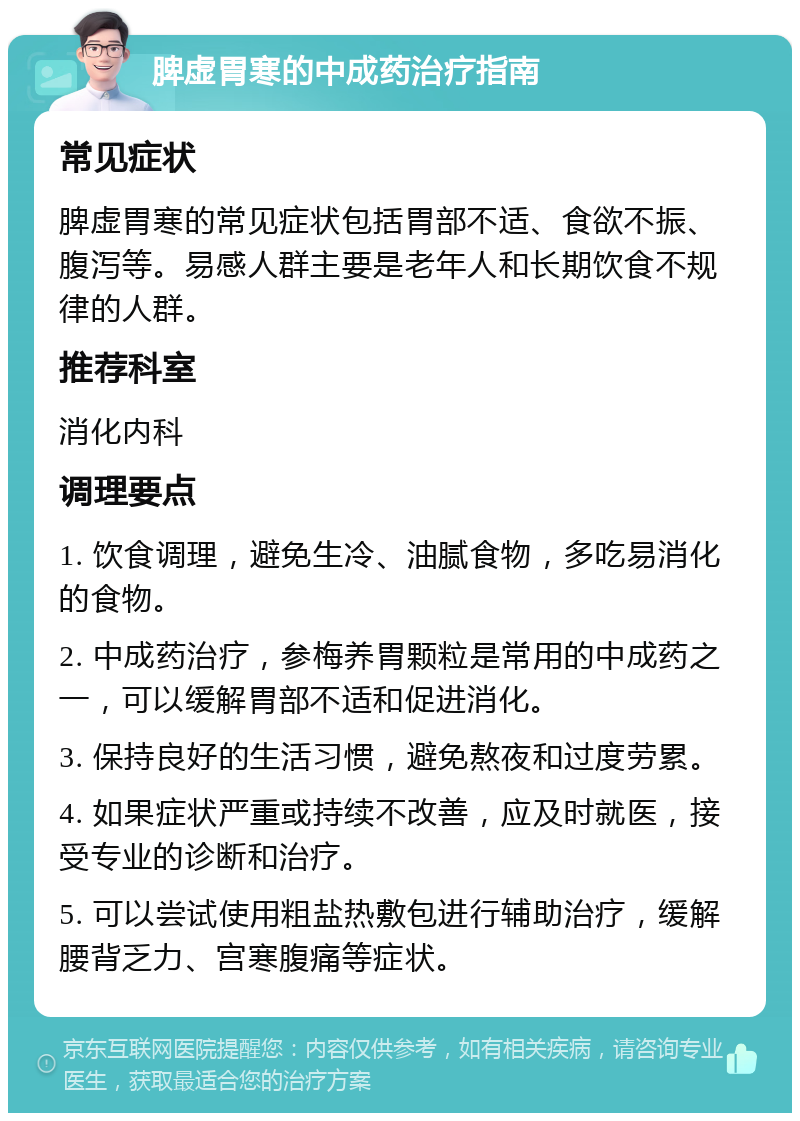 脾虚胃寒的中成药治疗指南 常见症状 脾虚胃寒的常见症状包括胃部不适、食欲不振、腹泻等。易感人群主要是老年人和长期饮食不规律的人群。 推荐科室 消化内科 调理要点 1. 饮食调理，避免生冷、油腻食物，多吃易消化的食物。 2. 中成药治疗，参梅养胃颗粒是常用的中成药之一，可以缓解胃部不适和促进消化。 3. 保持良好的生活习惯，避免熬夜和过度劳累。 4. 如果症状严重或持续不改善，应及时就医，接受专业的诊断和治疗。 5. 可以尝试使用粗盐热敷包进行辅助治疗，缓解腰背乏力、宫寒腹痛等症状。