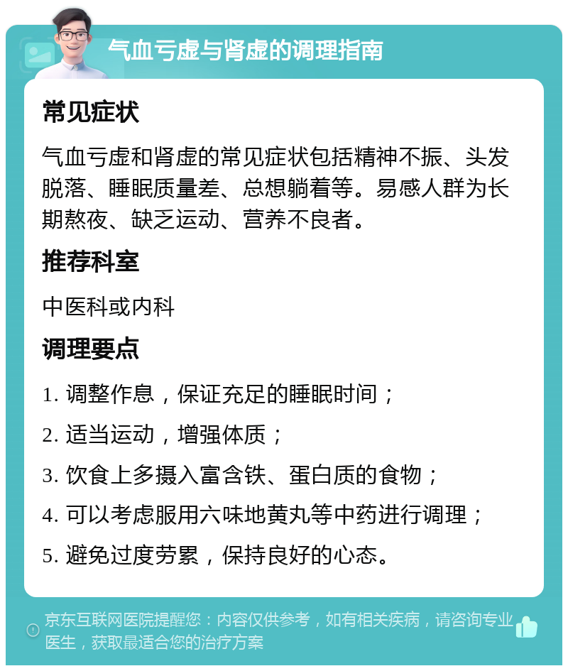 气血亏虚与肾虚的调理指南 常见症状 气血亏虚和肾虚的常见症状包括精神不振、头发脱落、睡眠质量差、总想躺着等。易感人群为长期熬夜、缺乏运动、营养不良者。 推荐科室 中医科或内科 调理要点 1. 调整作息，保证充足的睡眠时间； 2. 适当运动，增强体质； 3. 饮食上多摄入富含铁、蛋白质的食物； 4. 可以考虑服用六味地黄丸等中药进行调理； 5. 避免过度劳累，保持良好的心态。