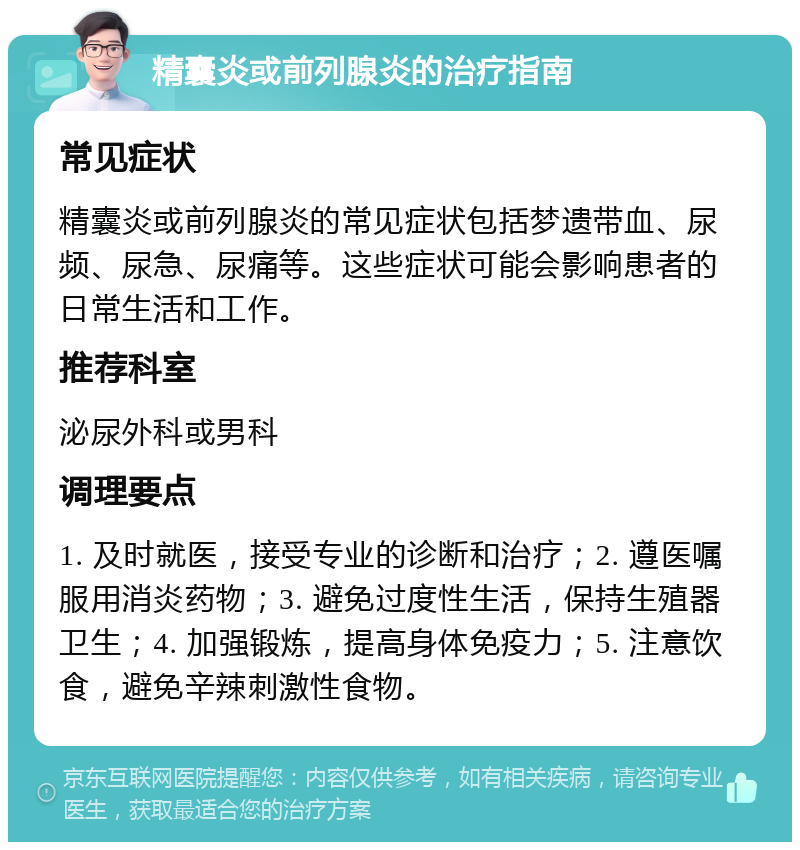 精囊炎或前列腺炎的治疗指南 常见症状 精囊炎或前列腺炎的常见症状包括梦遗带血、尿频、尿急、尿痛等。这些症状可能会影响患者的日常生活和工作。 推荐科室 泌尿外科或男科 调理要点 1. 及时就医，接受专业的诊断和治疗；2. 遵医嘱服用消炎药物；3. 避免过度性生活，保持生殖器卫生；4. 加强锻炼，提高身体免疫力；5. 注意饮食，避免辛辣刺激性食物。