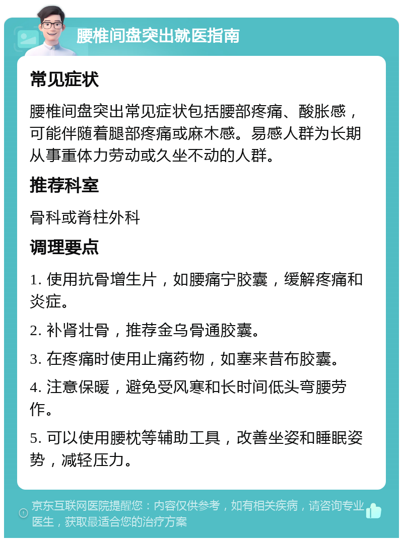 腰椎间盘突出就医指南 常见症状 腰椎间盘突出常见症状包括腰部疼痛、酸胀感，可能伴随着腿部疼痛或麻木感。易感人群为长期从事重体力劳动或久坐不动的人群。 推荐科室 骨科或脊柱外科 调理要点 1. 使用抗骨增生片，如腰痛宁胶囊，缓解疼痛和炎症。 2. 补肾壮骨，推荐金乌骨通胶囊。 3. 在疼痛时使用止痛药物，如塞来昔布胶囊。 4. 注意保暖，避免受风寒和长时间低头弯腰劳作。 5. 可以使用腰枕等辅助工具，改善坐姿和睡眠姿势，减轻压力。