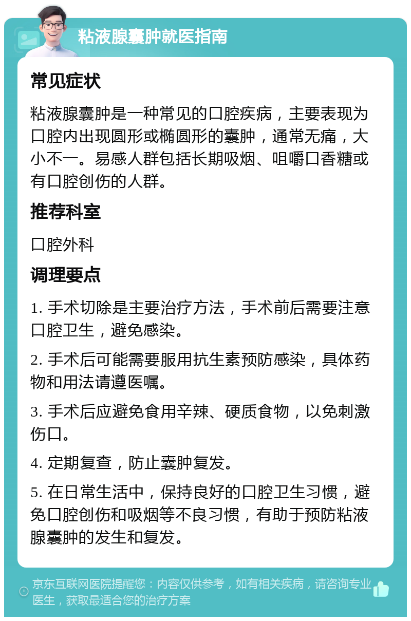 粘液腺囊肿就医指南 常见症状 粘液腺囊肿是一种常见的口腔疾病，主要表现为口腔内出现圆形或椭圆形的囊肿，通常无痛，大小不一。易感人群包括长期吸烟、咀嚼口香糖或有口腔创伤的人群。 推荐科室 口腔外科 调理要点 1. 手术切除是主要治疗方法，手术前后需要注意口腔卫生，避免感染。 2. 手术后可能需要服用抗生素预防感染，具体药物和用法请遵医嘱。 3. 手术后应避免食用辛辣、硬质食物，以免刺激伤口。 4. 定期复查，防止囊肿复发。 5. 在日常生活中，保持良好的口腔卫生习惯，避免口腔创伤和吸烟等不良习惯，有助于预防粘液腺囊肿的发生和复发。