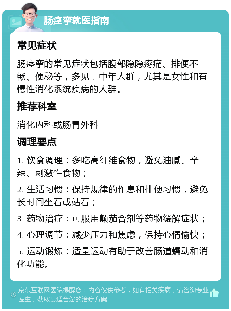 肠痉挛就医指南 常见症状 肠痉挛的常见症状包括腹部隐隐疼痛、排便不畅、便秘等，多见于中年人群，尤其是女性和有慢性消化系统疾病的人群。 推荐科室 消化内科或肠胃外科 调理要点 1. 饮食调理：多吃高纤维食物，避免油腻、辛辣、刺激性食物； 2. 生活习惯：保持规律的作息和排便习惯，避免长时间坐着或站着； 3. 药物治疗：可服用颠茄合剂等药物缓解症状； 4. 心理调节：减少压力和焦虑，保持心情愉快； 5. 运动锻炼：适量运动有助于改善肠道蠕动和消化功能。