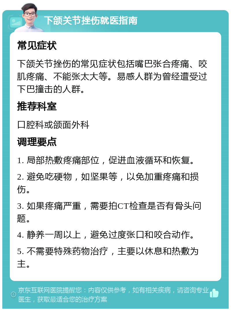 下颌关节挫伤就医指南 常见症状 下颌关节挫伤的常见症状包括嘴巴张合疼痛、咬肌疼痛、不能张太大等。易感人群为曾经遭受过下巴撞击的人群。 推荐科室 口腔科或颌面外科 调理要点 1. 局部热敷疼痛部位，促进血液循环和恢复。 2. 避免吃硬物，如坚果等，以免加重疼痛和损伤。 3. 如果疼痛严重，需要拍CT检查是否有骨头问题。 4. 静养一周以上，避免过度张口和咬合动作。 5. 不需要特殊药物治疗，主要以休息和热敷为主。