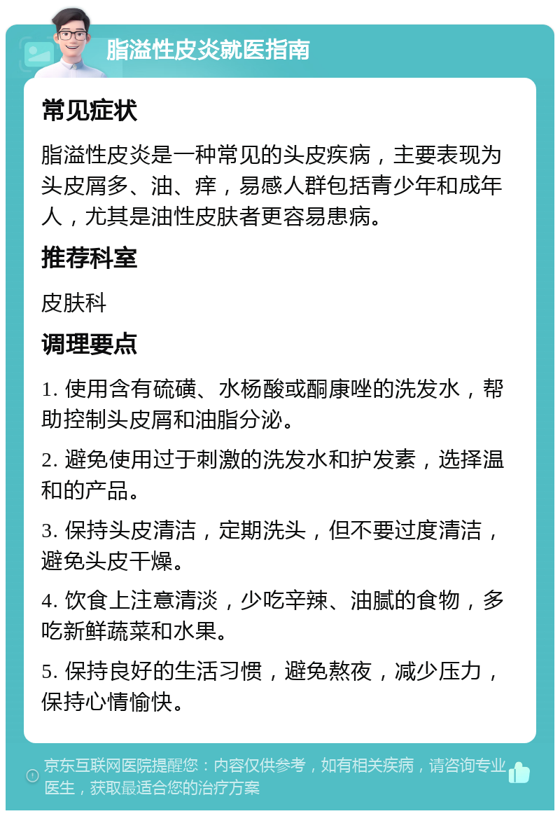 脂溢性皮炎就医指南 常见症状 脂溢性皮炎是一种常见的头皮疾病，主要表现为头皮屑多、油、痒，易感人群包括青少年和成年人，尤其是油性皮肤者更容易患病。 推荐科室 皮肤科 调理要点 1. 使用含有硫磺、水杨酸或酮康唑的洗发水，帮助控制头皮屑和油脂分泌。 2. 避免使用过于刺激的洗发水和护发素，选择温和的产品。 3. 保持头皮清洁，定期洗头，但不要过度清洁，避免头皮干燥。 4. 饮食上注意清淡，少吃辛辣、油腻的食物，多吃新鲜蔬菜和水果。 5. 保持良好的生活习惯，避免熬夜，减少压力，保持心情愉快。