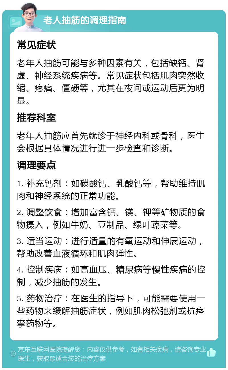 老人抽筋的调理指南 常见症状 老年人抽筋可能与多种因素有关，包括缺钙、肾虚、神经系统疾病等。常见症状包括肌肉突然收缩、疼痛、僵硬等，尤其在夜间或运动后更为明显。 推荐科室 老年人抽筋应首先就诊于神经内科或骨科，医生会根据具体情况进行进一步检查和诊断。 调理要点 1. 补充钙剂：如碳酸钙、乳酸钙等，帮助维持肌肉和神经系统的正常功能。 2. 调整饮食：增加富含钙、镁、钾等矿物质的食物摄入，例如牛奶、豆制品、绿叶蔬菜等。 3. 适当运动：进行适量的有氧运动和伸展运动，帮助改善血液循环和肌肉弹性。 4. 控制疾病：如高血压、糖尿病等慢性疾病的控制，减少抽筋的发生。 5. 药物治疗：在医生的指导下，可能需要使用一些药物来缓解抽筋症状，例如肌肉松弛剂或抗痉挛药物等。