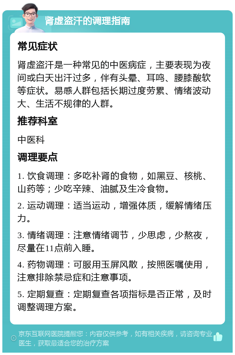 肾虚盗汗的调理指南 常见症状 肾虚盗汗是一种常见的中医病症，主要表现为夜间或白天出汗过多，伴有头晕、耳鸣、腰膝酸软等症状。易感人群包括长期过度劳累、情绪波动大、生活不规律的人群。 推荐科室 中医科 调理要点 1. 饮食调理：多吃补肾的食物，如黑豆、核桃、山药等；少吃辛辣、油腻及生冷食物。 2. 运动调理：适当运动，增强体质，缓解情绪压力。 3. 情绪调理：注意情绪调节，少思虑，少熬夜，尽量在11点前入睡。 4. 药物调理：可服用玉屏风散，按照医嘱使用，注意排除禁忌症和注意事项。 5. 定期复查：定期复查各项指标是否正常，及时调整调理方案。