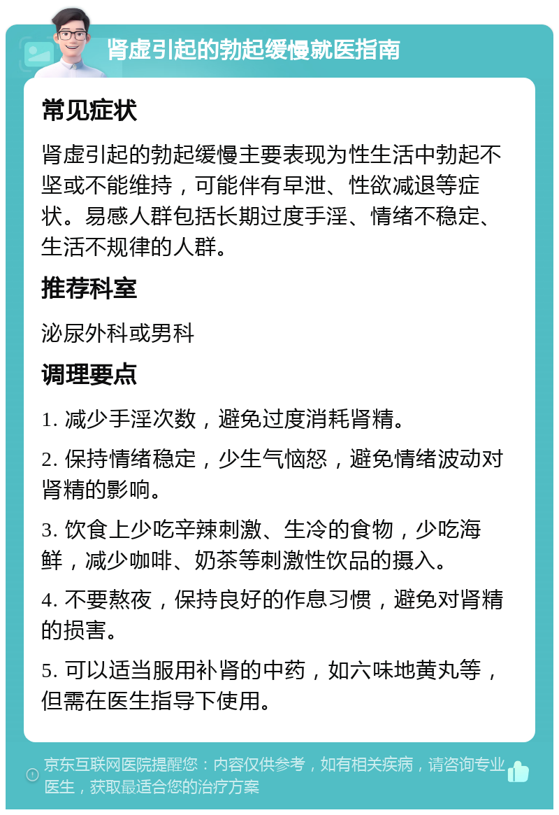 肾虚引起的勃起缓慢就医指南 常见症状 肾虚引起的勃起缓慢主要表现为性生活中勃起不坚或不能维持，可能伴有早泄、性欲减退等症状。易感人群包括长期过度手淫、情绪不稳定、生活不规律的人群。 推荐科室 泌尿外科或男科 调理要点 1. 减少手淫次数，避免过度消耗肾精。 2. 保持情绪稳定，少生气恼怒，避免情绪波动对肾精的影响。 3. 饮食上少吃辛辣刺激、生冷的食物，少吃海鲜，减少咖啡、奶茶等刺激性饮品的摄入。 4. 不要熬夜，保持良好的作息习惯，避免对肾精的损害。 5. 可以适当服用补肾的中药，如六味地黄丸等，但需在医生指导下使用。