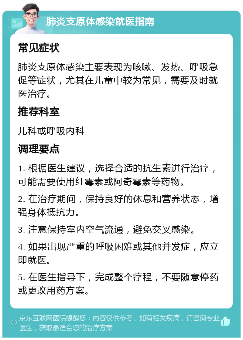 肺炎支原体感染就医指南 常见症状 肺炎支原体感染主要表现为咳嗽、发热、呼吸急促等症状，尤其在儿童中较为常见，需要及时就医治疗。 推荐科室 儿科或呼吸内科 调理要点 1. 根据医生建议，选择合适的抗生素进行治疗，可能需要使用红霉素或阿奇霉素等药物。 2. 在治疗期间，保持良好的休息和营养状态，增强身体抵抗力。 3. 注意保持室内空气流通，避免交叉感染。 4. 如果出现严重的呼吸困难或其他并发症，应立即就医。 5. 在医生指导下，完成整个疗程，不要随意停药或更改用药方案。