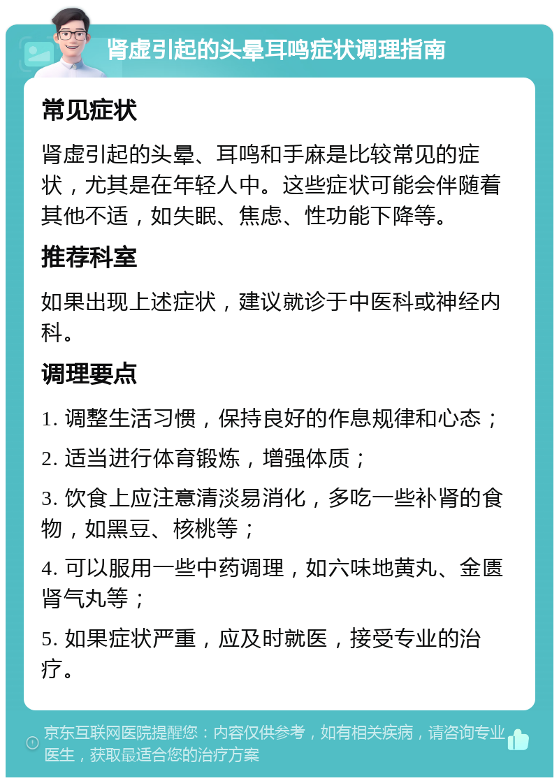 肾虚引起的头晕耳鸣症状调理指南 常见症状 肾虚引起的头晕、耳鸣和手麻是比较常见的症状，尤其是在年轻人中。这些症状可能会伴随着其他不适，如失眠、焦虑、性功能下降等。 推荐科室 如果出现上述症状，建议就诊于中医科或神经内科。 调理要点 1. 调整生活习惯，保持良好的作息规律和心态； 2. 适当进行体育锻炼，增强体质； 3. 饮食上应注意清淡易消化，多吃一些补肾的食物，如黑豆、核桃等； 4. 可以服用一些中药调理，如六味地黄丸、金匮肾气丸等； 5. 如果症状严重，应及时就医，接受专业的治疗。