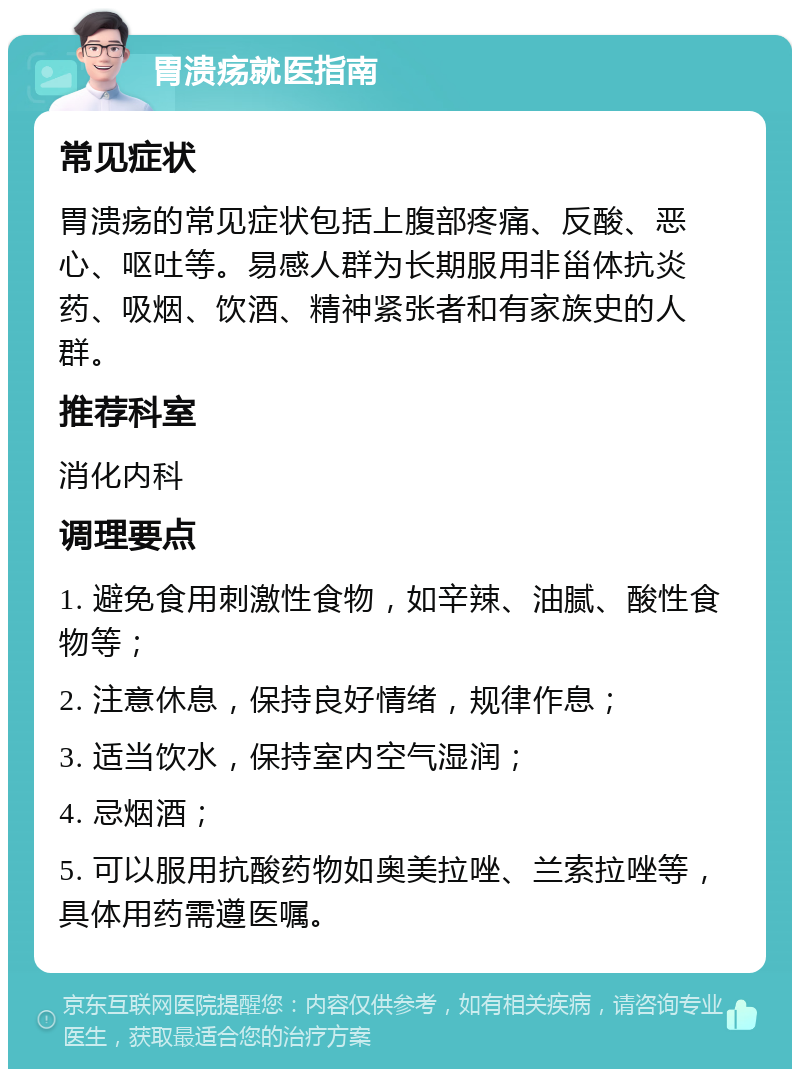 胃溃疡就医指南 常见症状 胃溃疡的常见症状包括上腹部疼痛、反酸、恶心、呕吐等。易感人群为长期服用非甾体抗炎药、吸烟、饮酒、精神紧张者和有家族史的人群。 推荐科室 消化内科 调理要点 1. 避免食用刺激性食物，如辛辣、油腻、酸性食物等； 2. 注意休息，保持良好情绪，规律作息； 3. 适当饮水，保持室内空气湿润； 4. 忌烟酒； 5. 可以服用抗酸药物如奥美拉唑、兰索拉唑等，具体用药需遵医嘱。