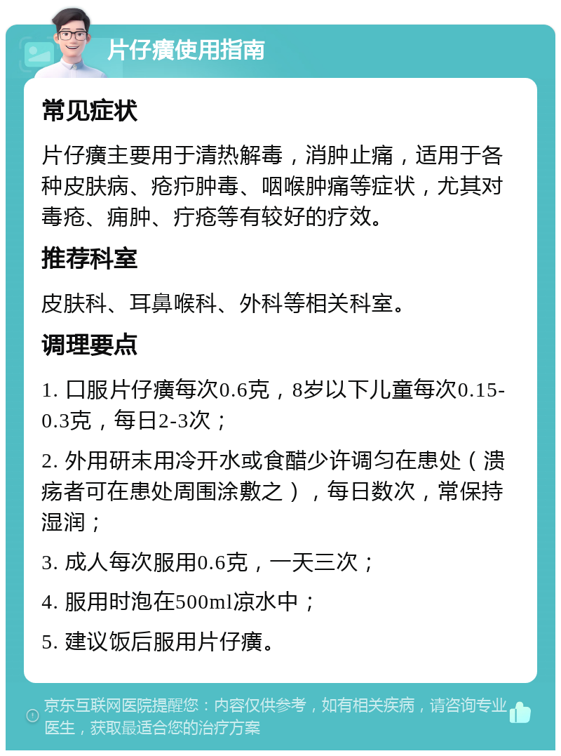 片仔癀使用指南 常见症状 片仔癀主要用于清热解毒，消肿止痛，适用于各种皮肤病、疮疖肿毒、咽喉肿痛等症状，尤其对毒疮、痈肿、疔疮等有较好的疗效。 推荐科室 皮肤科、耳鼻喉科、外科等相关科室。 调理要点 1. 口服片仔癀每次0.6克，8岁以下儿童每次0.15-0.3克，每日2-3次； 2. 外用研末用冷开水或食醋少许调匀在患处（溃疡者可在患处周围涂敷之），每日数次，常保持湿润； 3. 成人每次服用0.6克，一天三次； 4. 服用时泡在500ml凉水中； 5. 建议饭后服用片仔癀。