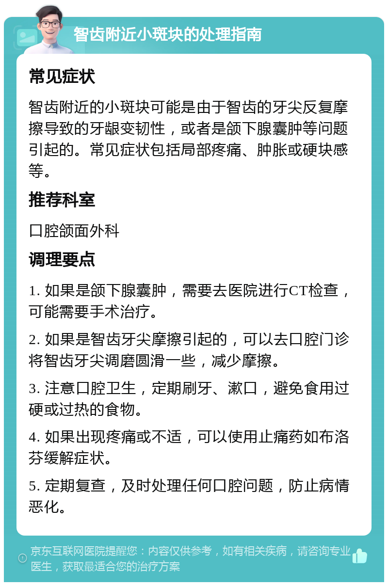 智齿附近小斑块的处理指南 常见症状 智齿附近的小斑块可能是由于智齿的牙尖反复摩擦导致的牙龈变韧性，或者是颌下腺囊肿等问题引起的。常见症状包括局部疼痛、肿胀或硬块感等。 推荐科室 口腔颌面外科 调理要点 1. 如果是颌下腺囊肿，需要去医院进行CT检查，可能需要手术治疗。 2. 如果是智齿牙尖摩擦引起的，可以去口腔门诊将智齿牙尖调磨圆滑一些，减少摩擦。 3. 注意口腔卫生，定期刷牙、漱口，避免食用过硬或过热的食物。 4. 如果出现疼痛或不适，可以使用止痛药如布洛芬缓解症状。 5. 定期复查，及时处理任何口腔问题，防止病情恶化。