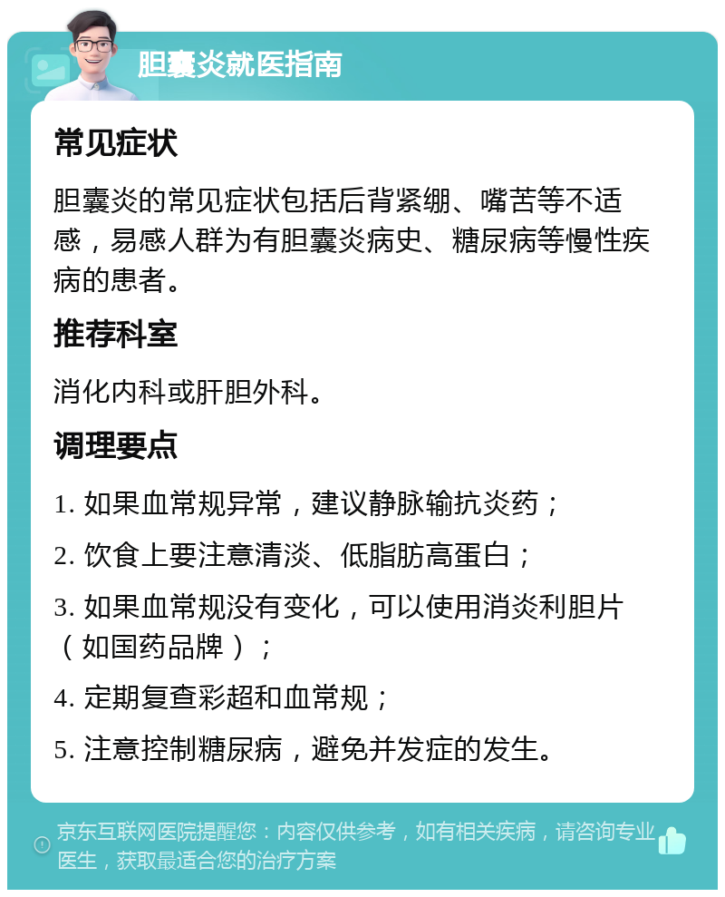 胆囊炎就医指南 常见症状 胆囊炎的常见症状包括后背紧绷、嘴苦等不适感，易感人群为有胆囊炎病史、糖尿病等慢性疾病的患者。 推荐科室 消化内科或肝胆外科。 调理要点 1. 如果血常规异常，建议静脉输抗炎药； 2. 饮食上要注意清淡、低脂肪高蛋白； 3. 如果血常规没有变化，可以使用消炎利胆片（如国药品牌）； 4. 定期复查彩超和血常规； 5. 注意控制糖尿病，避免并发症的发生。