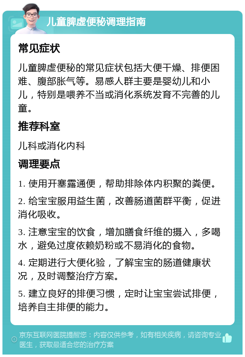 儿童脾虚便秘调理指南 常见症状 儿童脾虚便秘的常见症状包括大便干燥、排便困难、腹部胀气等。易感人群主要是婴幼儿和小儿，特别是喂养不当或消化系统发育不完善的儿童。 推荐科室 儿科或消化内科 调理要点 1. 使用开塞露通便，帮助排除体内积聚的粪便。 2. 给宝宝服用益生菌，改善肠道菌群平衡，促进消化吸收。 3. 注意宝宝的饮食，增加膳食纤维的摄入，多喝水，避免过度依赖奶粉或不易消化的食物。 4. 定期进行大便化验，了解宝宝的肠道健康状况，及时调整治疗方案。 5. 建立良好的排便习惯，定时让宝宝尝试排便，培养自主排便的能力。