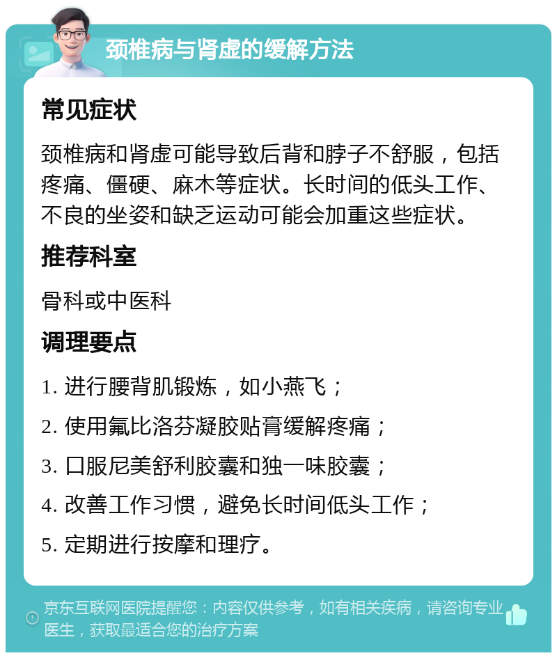 颈椎病与肾虚的缓解方法 常见症状 颈椎病和肾虚可能导致后背和脖子不舒服，包括疼痛、僵硬、麻木等症状。长时间的低头工作、不良的坐姿和缺乏运动可能会加重这些症状。 推荐科室 骨科或中医科 调理要点 1. 进行腰背肌锻炼，如小燕飞； 2. 使用氟比洛芬凝胶贴膏缓解疼痛； 3. 口服尼美舒利胶囊和独一味胶囊； 4. 改善工作习惯，避免长时间低头工作； 5. 定期进行按摩和理疗。