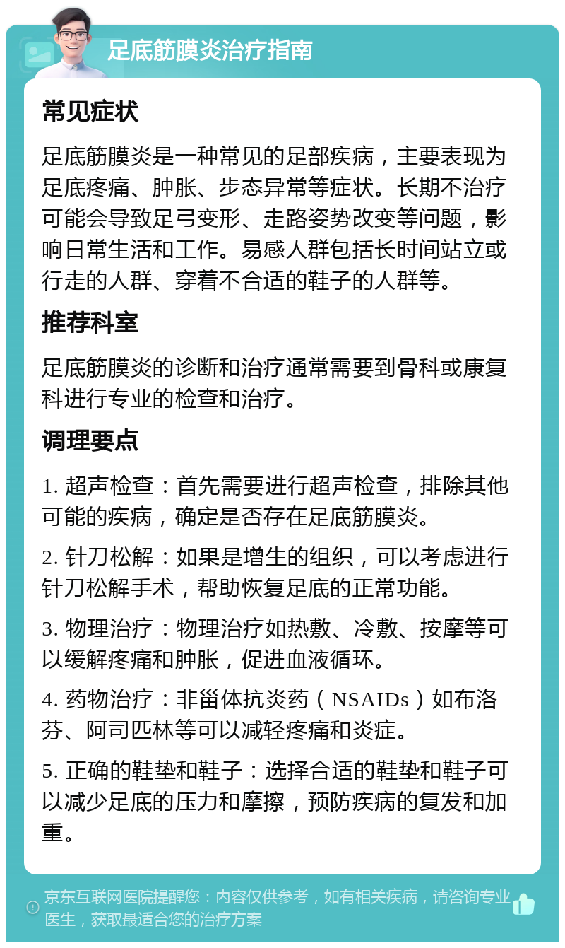 足底筋膜炎治疗指南 常见症状 足底筋膜炎是一种常见的足部疾病，主要表现为足底疼痛、肿胀、步态异常等症状。长期不治疗可能会导致足弓变形、走路姿势改变等问题，影响日常生活和工作。易感人群包括长时间站立或行走的人群、穿着不合适的鞋子的人群等。 推荐科室 足底筋膜炎的诊断和治疗通常需要到骨科或康复科进行专业的检查和治疗。 调理要点 1. 超声检查：首先需要进行超声检查，排除其他可能的疾病，确定是否存在足底筋膜炎。 2. 针刀松解：如果是增生的组织，可以考虑进行针刀松解手术，帮助恢复足底的正常功能。 3. 物理治疗：物理治疗如热敷、冷敷、按摩等可以缓解疼痛和肿胀，促进血液循环。 4. 药物治疗：非甾体抗炎药（NSAIDs）如布洛芬、阿司匹林等可以减轻疼痛和炎症。 5. 正确的鞋垫和鞋子：选择合适的鞋垫和鞋子可以减少足底的压力和摩擦，预防疾病的复发和加重。