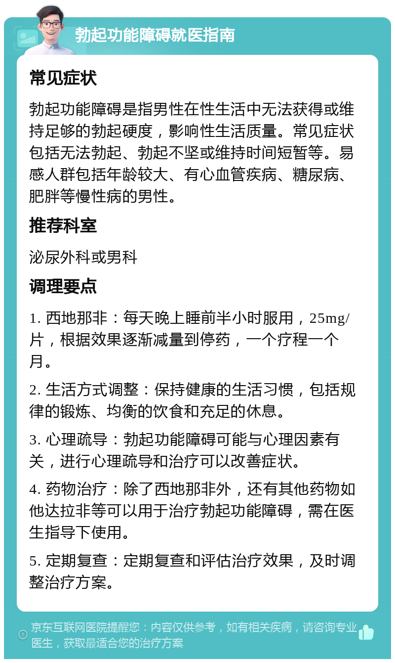 勃起功能障碍就医指南 常见症状 勃起功能障碍是指男性在性生活中无法获得或维持足够的勃起硬度，影响性生活质量。常见症状包括无法勃起、勃起不坚或维持时间短暂等。易感人群包括年龄较大、有心血管疾病、糖尿病、肥胖等慢性病的男性。 推荐科室 泌尿外科或男科 调理要点 1. 西地那非：每天晚上睡前半小时服用，25mg/片，根据效果逐渐减量到停药，一个疗程一个月。 2. 生活方式调整：保持健康的生活习惯，包括规律的锻炼、均衡的饮食和充足的休息。 3. 心理疏导：勃起功能障碍可能与心理因素有关，进行心理疏导和治疗可以改善症状。 4. 药物治疗：除了西地那非外，还有其他药物如他达拉非等可以用于治疗勃起功能障碍，需在医生指导下使用。 5. 定期复查：定期复查和评估治疗效果，及时调整治疗方案。