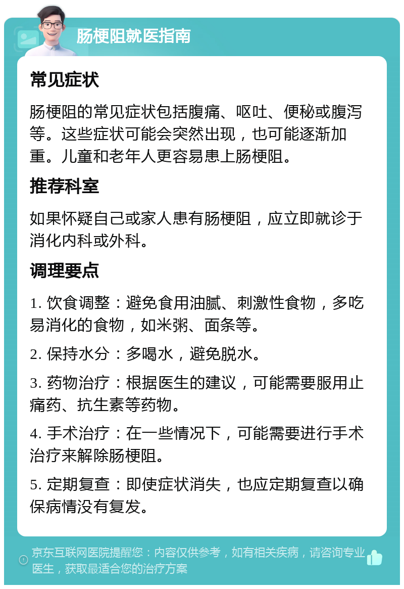 肠梗阻就医指南 常见症状 肠梗阻的常见症状包括腹痛、呕吐、便秘或腹泻等。这些症状可能会突然出现，也可能逐渐加重。儿童和老年人更容易患上肠梗阻。 推荐科室 如果怀疑自己或家人患有肠梗阻，应立即就诊于消化内科或外科。 调理要点 1. 饮食调整：避免食用油腻、刺激性食物，多吃易消化的食物，如米粥、面条等。 2. 保持水分：多喝水，避免脱水。 3. 药物治疗：根据医生的建议，可能需要服用止痛药、抗生素等药物。 4. 手术治疗：在一些情况下，可能需要进行手术治疗来解除肠梗阻。 5. 定期复查：即使症状消失，也应定期复查以确保病情没有复发。