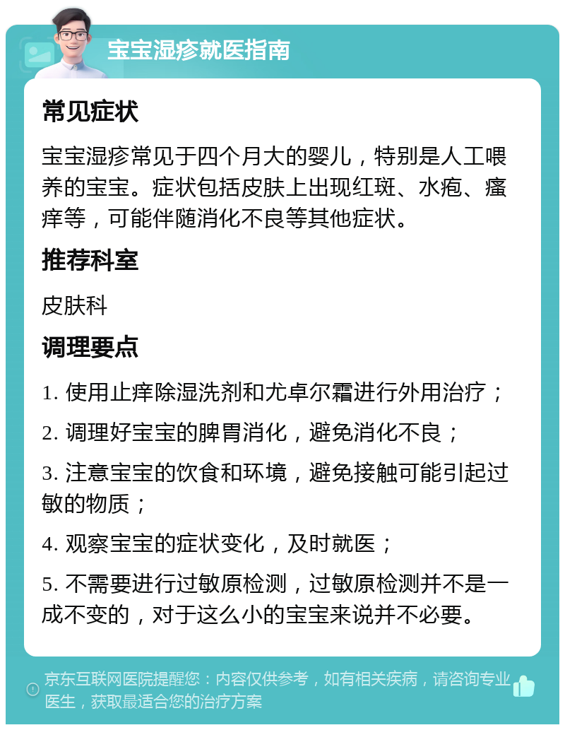 宝宝湿疹就医指南 常见症状 宝宝湿疹常见于四个月大的婴儿，特别是人工喂养的宝宝。症状包括皮肤上出现红斑、水疱、瘙痒等，可能伴随消化不良等其他症状。 推荐科室 皮肤科 调理要点 1. 使用止痒除湿洗剂和尤卓尔霜进行外用治疗； 2. 调理好宝宝的脾胃消化，避免消化不良； 3. 注意宝宝的饮食和环境，避免接触可能引起过敏的物质； 4. 观察宝宝的症状变化，及时就医； 5. 不需要进行过敏原检测，过敏原检测并不是一成不变的，对于这么小的宝宝来说并不必要。