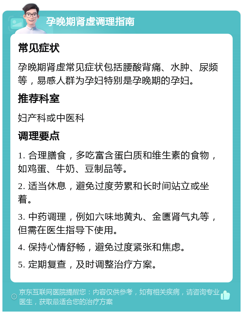 孕晚期肾虚调理指南 常见症状 孕晚期肾虚常见症状包括腰酸背痛、水肿、尿频等，易感人群为孕妇特别是孕晚期的孕妇。 推荐科室 妇产科或中医科 调理要点 1. 合理膳食，多吃富含蛋白质和维生素的食物，如鸡蛋、牛奶、豆制品等。 2. 适当休息，避免过度劳累和长时间站立或坐着。 3. 中药调理，例如六味地黄丸、金匮肾气丸等，但需在医生指导下使用。 4. 保持心情舒畅，避免过度紧张和焦虑。 5. 定期复查，及时调整治疗方案。