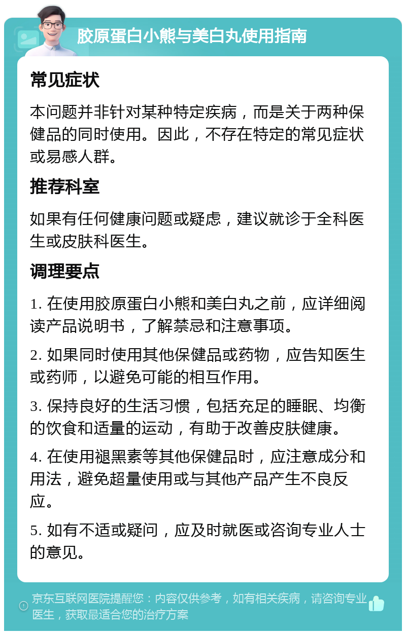 胶原蛋白小熊与美白丸使用指南 常见症状 本问题并非针对某种特定疾病，而是关于两种保健品的同时使用。因此，不存在特定的常见症状或易感人群。 推荐科室 如果有任何健康问题或疑虑，建议就诊于全科医生或皮肤科医生。 调理要点 1. 在使用胶原蛋白小熊和美白丸之前，应详细阅读产品说明书，了解禁忌和注意事项。 2. 如果同时使用其他保健品或药物，应告知医生或药师，以避免可能的相互作用。 3. 保持良好的生活习惯，包括充足的睡眠、均衡的饮食和适量的运动，有助于改善皮肤健康。 4. 在使用褪黑素等其他保健品时，应注意成分和用法，避免超量使用或与其他产品产生不良反应。 5. 如有不适或疑问，应及时就医或咨询专业人士的意见。