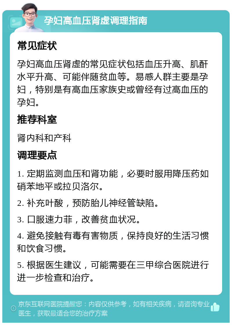 孕妇高血压肾虚调理指南 常见症状 孕妇高血压肾虚的常见症状包括血压升高、肌酐水平升高、可能伴随贫血等。易感人群主要是孕妇，特别是有高血压家族史或曾经有过高血压的孕妇。 推荐科室 肾内科和产科 调理要点 1. 定期监测血压和肾功能，必要时服用降压药如硝苯地平或拉贝洛尔。 2. 补充叶酸，预防胎儿神经管缺陷。 3. 口服速力菲，改善贫血状况。 4. 避免接触有毒有害物质，保持良好的生活习惯和饮食习惯。 5. 根据医生建议，可能需要在三甲综合医院进行进一步检查和治疗。