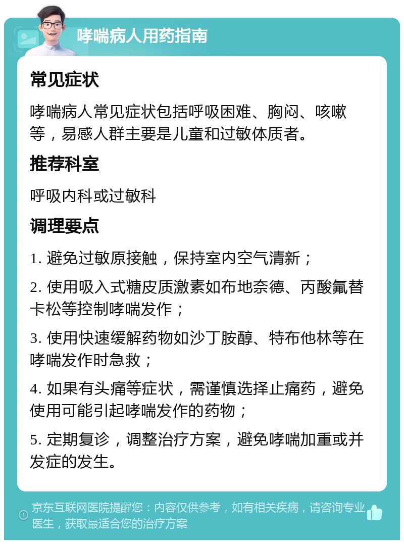 哮喘病人用药指南 常见症状 哮喘病人常见症状包括呼吸困难、胸闷、咳嗽等，易感人群主要是儿童和过敏体质者。 推荐科室 呼吸内科或过敏科 调理要点 1. 避免过敏原接触，保持室内空气清新； 2. 使用吸入式糖皮质激素如布地奈德、丙酸氟替卡松等控制哮喘发作； 3. 使用快速缓解药物如沙丁胺醇、特布他林等在哮喘发作时急救； 4. 如果有头痛等症状，需谨慎选择止痛药，避免使用可能引起哮喘发作的药物； 5. 定期复诊，调整治疗方案，避免哮喘加重或并发症的发生。