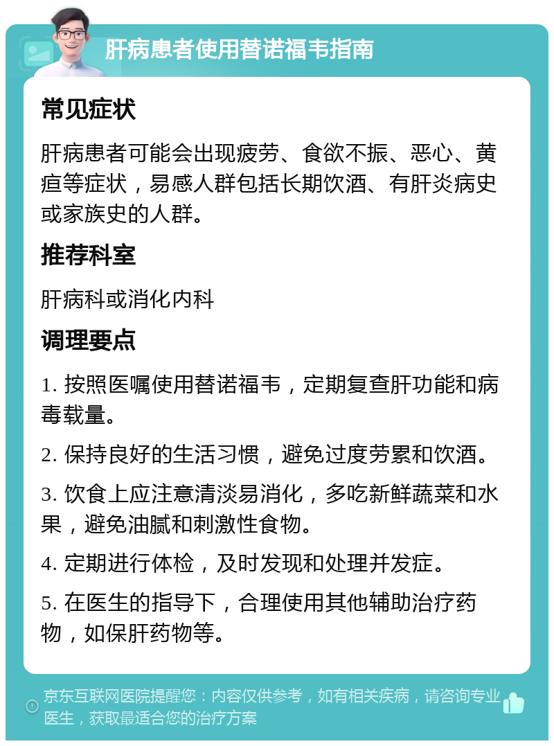 肝病患者使用替诺福韦指南 常见症状 肝病患者可能会出现疲劳、食欲不振、恶心、黄疸等症状，易感人群包括长期饮酒、有肝炎病史或家族史的人群。 推荐科室 肝病科或消化内科 调理要点 1. 按照医嘱使用替诺福韦，定期复查肝功能和病毒载量。 2. 保持良好的生活习惯，避免过度劳累和饮酒。 3. 饮食上应注意清淡易消化，多吃新鲜蔬菜和水果，避免油腻和刺激性食物。 4. 定期进行体检，及时发现和处理并发症。 5. 在医生的指导下，合理使用其他辅助治疗药物，如保肝药物等。