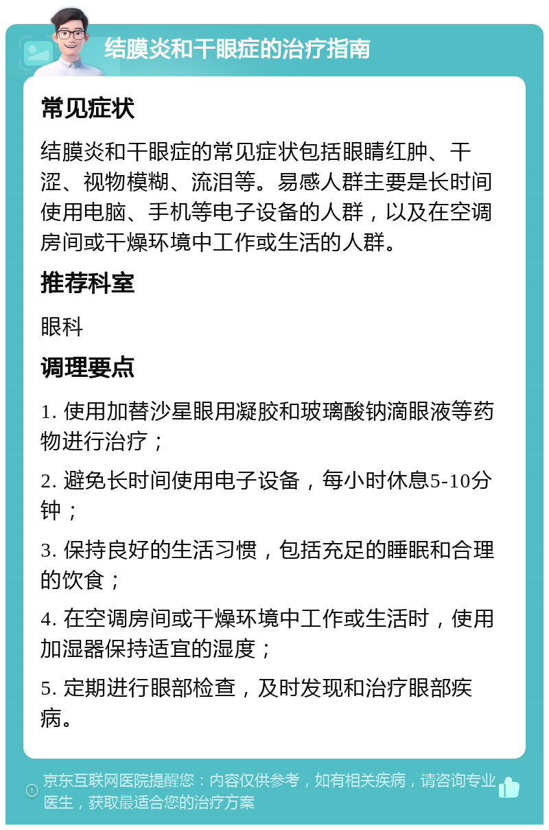 结膜炎和干眼症的治疗指南 常见症状 结膜炎和干眼症的常见症状包括眼睛红肿、干涩、视物模糊、流泪等。易感人群主要是长时间使用电脑、手机等电子设备的人群，以及在空调房间或干燥环境中工作或生活的人群。 推荐科室 眼科 调理要点 1. 使用加替沙星眼用凝胶和玻璃酸钠滴眼液等药物进行治疗； 2. 避免长时间使用电子设备，每小时休息5-10分钟； 3. 保持良好的生活习惯，包括充足的睡眠和合理的饮食； 4. 在空调房间或干燥环境中工作或生活时，使用加湿器保持适宜的湿度； 5. 定期进行眼部检查，及时发现和治疗眼部疾病。