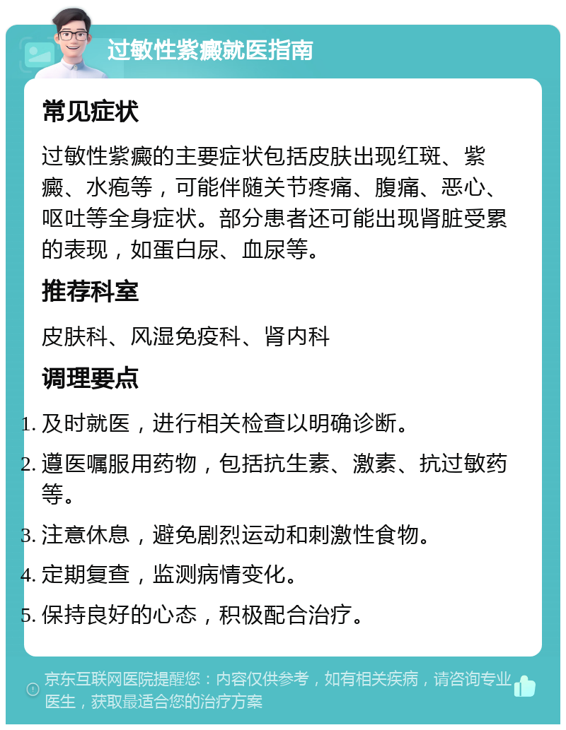 过敏性紫癜就医指南 常见症状 过敏性紫癜的主要症状包括皮肤出现红斑、紫癜、水疱等，可能伴随关节疼痛、腹痛、恶心、呕吐等全身症状。部分患者还可能出现肾脏受累的表现，如蛋白尿、血尿等。 推荐科室 皮肤科、风湿免疫科、肾内科 调理要点 及时就医，进行相关检查以明确诊断。 遵医嘱服用药物，包括抗生素、激素、抗过敏药等。 注意休息，避免剧烈运动和刺激性食物。 定期复查，监测病情变化。 保持良好的心态，积极配合治疗。