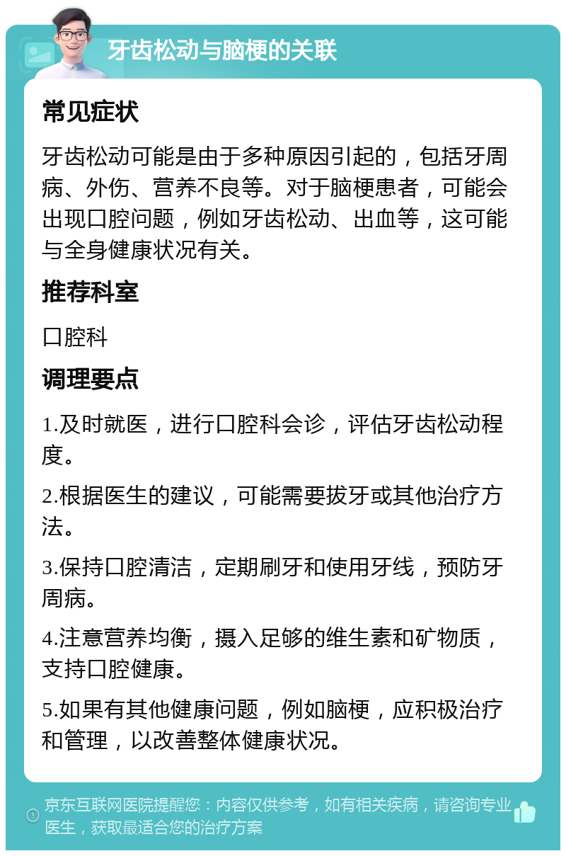 牙齿松动与脑梗的关联 常见症状 牙齿松动可能是由于多种原因引起的，包括牙周病、外伤、营养不良等。对于脑梗患者，可能会出现口腔问题，例如牙齿松动、出血等，这可能与全身健康状况有关。 推荐科室 口腔科 调理要点 1.及时就医，进行口腔科会诊，评估牙齿松动程度。 2.根据医生的建议，可能需要拔牙或其他治疗方法。 3.保持口腔清洁，定期刷牙和使用牙线，预防牙周病。 4.注意营养均衡，摄入足够的维生素和矿物质，支持口腔健康。 5.如果有其他健康问题，例如脑梗，应积极治疗和管理，以改善整体健康状况。