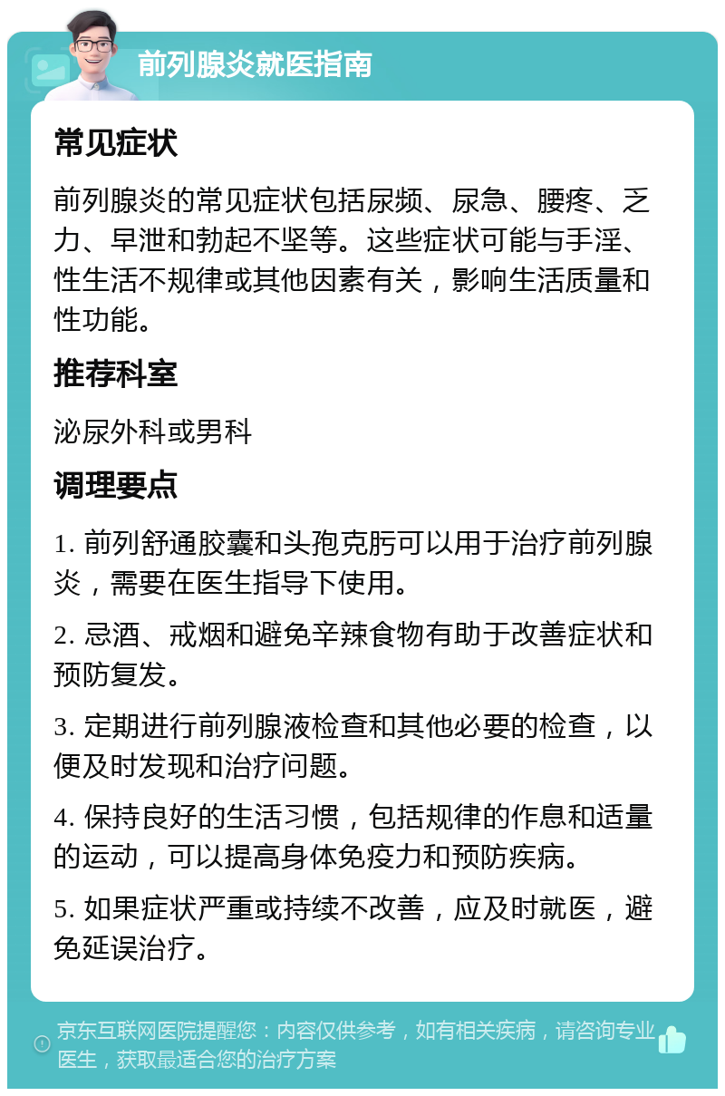 前列腺炎就医指南 常见症状 前列腺炎的常见症状包括尿频、尿急、腰疼、乏力、早泄和勃起不坚等。这些症状可能与手淫、性生活不规律或其他因素有关，影响生活质量和性功能。 推荐科室 泌尿外科或男科 调理要点 1. 前列舒通胶囊和头孢克肟可以用于治疗前列腺炎，需要在医生指导下使用。 2. 忌酒、戒烟和避免辛辣食物有助于改善症状和预防复发。 3. 定期进行前列腺液检查和其他必要的检查，以便及时发现和治疗问题。 4. 保持良好的生活习惯，包括规律的作息和适量的运动，可以提高身体免疫力和预防疾病。 5. 如果症状严重或持续不改善，应及时就医，避免延误治疗。