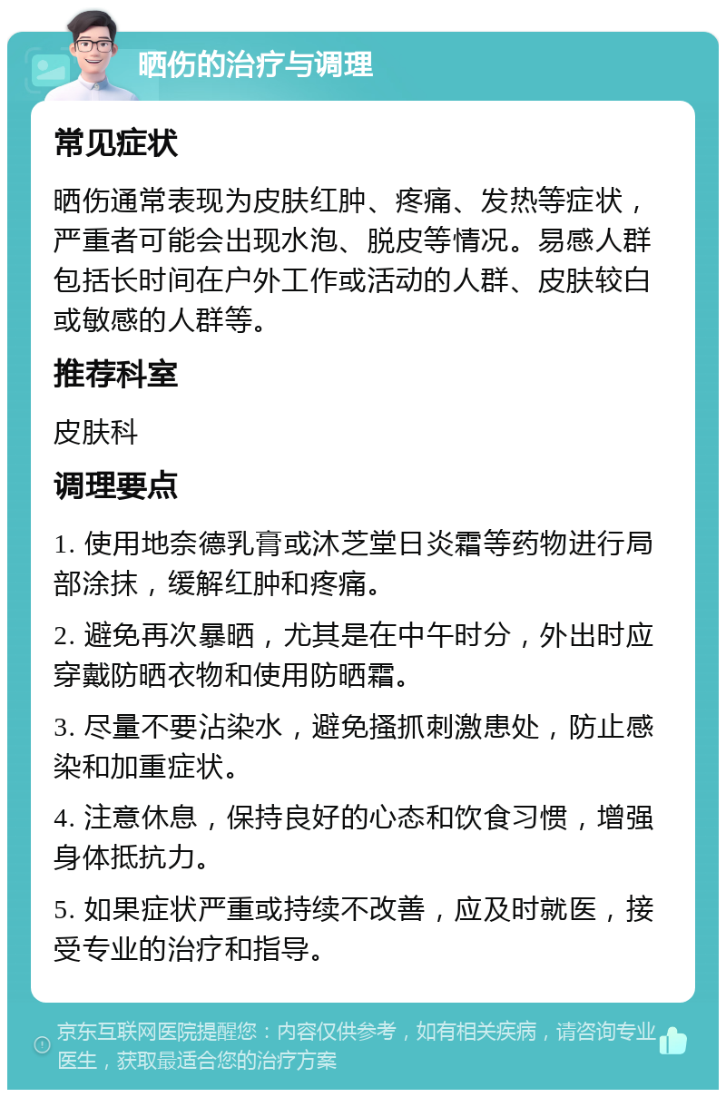 晒伤的治疗与调理 常见症状 晒伤通常表现为皮肤红肿、疼痛、发热等症状，严重者可能会出现水泡、脱皮等情况。易感人群包括长时间在户外工作或活动的人群、皮肤较白或敏感的人群等。 推荐科室 皮肤科 调理要点 1. 使用地奈德乳膏或沐芝堂日炎霜等药物进行局部涂抹，缓解红肿和疼痛。 2. 避免再次暴晒，尤其是在中午时分，外出时应穿戴防晒衣物和使用防晒霜。 3. 尽量不要沾染水，避免搔抓刺激患处，防止感染和加重症状。 4. 注意休息，保持良好的心态和饮食习惯，增强身体抵抗力。 5. 如果症状严重或持续不改善，应及时就医，接受专业的治疗和指导。