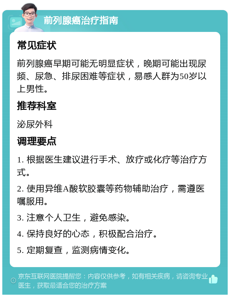 前列腺癌治疗指南 常见症状 前列腺癌早期可能无明显症状，晚期可能出现尿频、尿急、排尿困难等症状，易感人群为50岁以上男性。 推荐科室 泌尿外科 调理要点 1. 根据医生建议进行手术、放疗或化疗等治疗方式。 2. 使用异维A酸软胶囊等药物辅助治疗，需遵医嘱服用。 3. 注意个人卫生，避免感染。 4. 保持良好的心态，积极配合治疗。 5. 定期复查，监测病情变化。