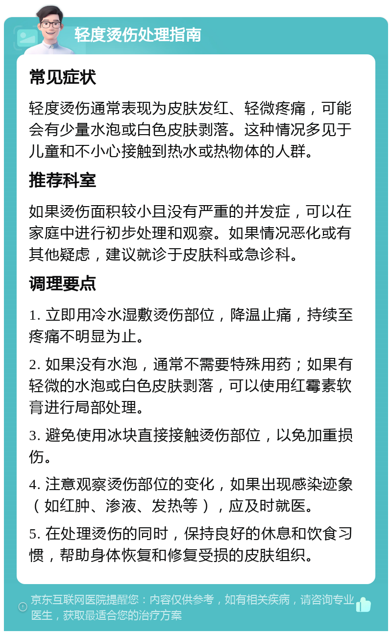 轻度烫伤处理指南 常见症状 轻度烫伤通常表现为皮肤发红、轻微疼痛，可能会有少量水泡或白色皮肤剥落。这种情况多见于儿童和不小心接触到热水或热物体的人群。 推荐科室 如果烫伤面积较小且没有严重的并发症，可以在家庭中进行初步处理和观察。如果情况恶化或有其他疑虑，建议就诊于皮肤科或急诊科。 调理要点 1. 立即用冷水湿敷烫伤部位，降温止痛，持续至疼痛不明显为止。 2. 如果没有水泡，通常不需要特殊用药；如果有轻微的水泡或白色皮肤剥落，可以使用红霉素软膏进行局部处理。 3. 避免使用冰块直接接触烫伤部位，以免加重损伤。 4. 注意观察烫伤部位的变化，如果出现感染迹象（如红肿、渗液、发热等），应及时就医。 5. 在处理烫伤的同时，保持良好的休息和饮食习惯，帮助身体恢复和修复受损的皮肤组织。