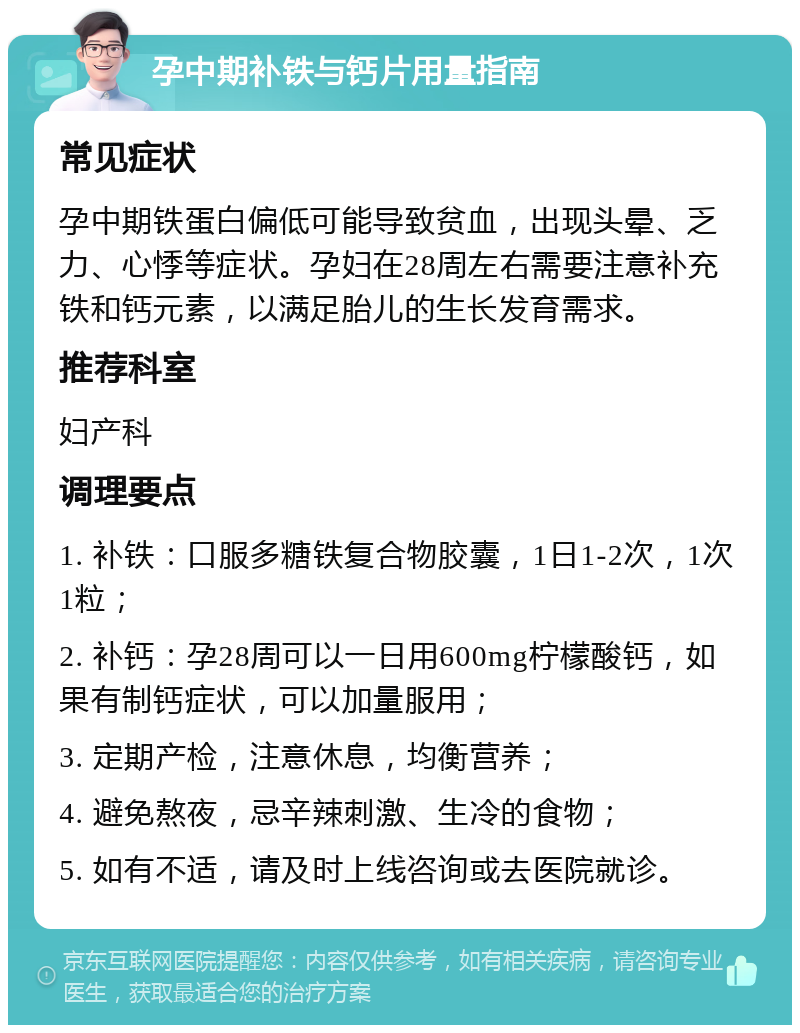 孕中期补铁与钙片用量指南 常见症状 孕中期铁蛋白偏低可能导致贫血，出现头晕、乏力、心悸等症状。孕妇在28周左右需要注意补充铁和钙元素，以满足胎儿的生长发育需求。 推荐科室 妇产科 调理要点 1. 补铁：口服多糖铁复合物胶囊，1日1-2次，1次1粒； 2. 补钙：孕28周可以一日用600mg柠檬酸钙，如果有制钙症状，可以加量服用； 3. 定期产检，注意休息，均衡营养； 4. 避免熬夜，忌辛辣刺激、生冷的食物； 5. 如有不适，请及时上线咨询或去医院就诊。